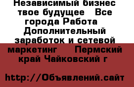 Независимый бизнес-твое будущее - Все города Работа » Дополнительный заработок и сетевой маркетинг   . Пермский край,Чайковский г.